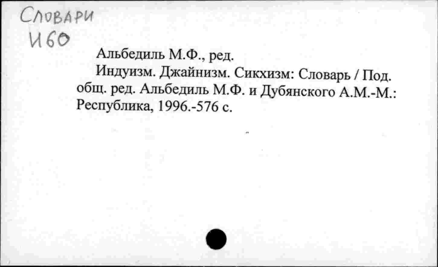 ﻿СЛЪ&АРИ
\Л€0
Альбедиль М.Ф., ред.
Индуизм. Джайнизм. Сикхизм: Словарь / Под. общ. ред. Альбедиль М.Ф. и Дубянского А.М.-М.: Республика, 1996.-576 с.